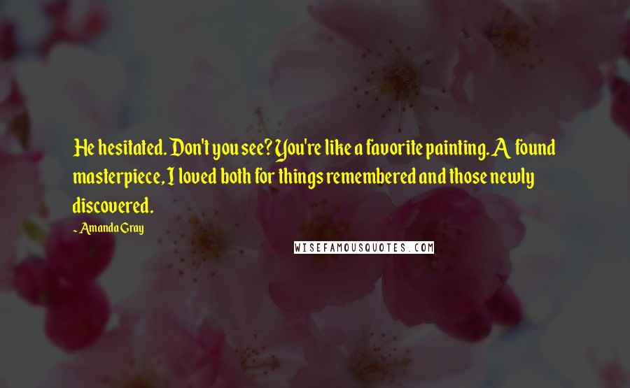 Amanda Gray Quotes: He hesitated. Don't you see? You're like a favorite painting. A found masterpiece, I loved both for things remembered and those newly discovered.