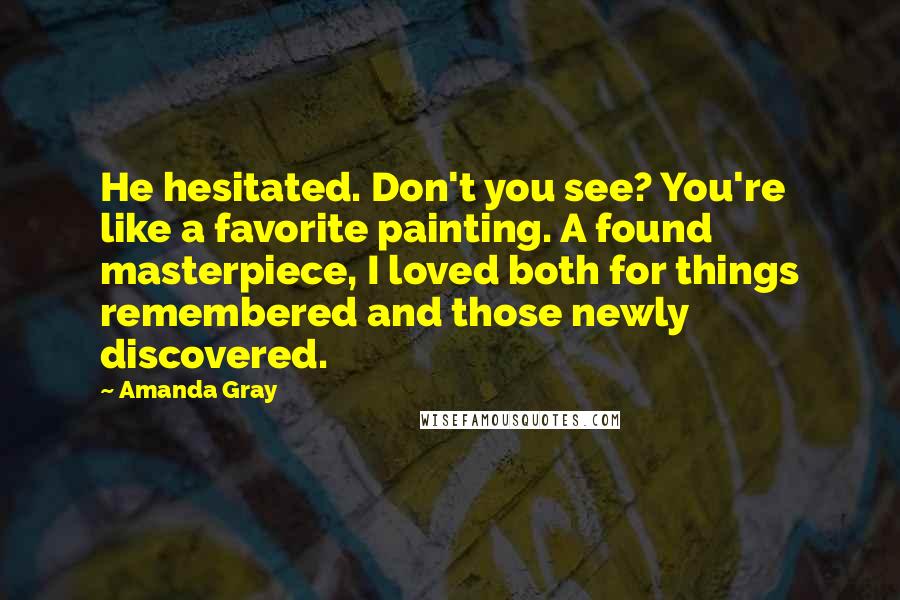 Amanda Gray Quotes: He hesitated. Don't you see? You're like a favorite painting. A found masterpiece, I loved both for things remembered and those newly discovered.