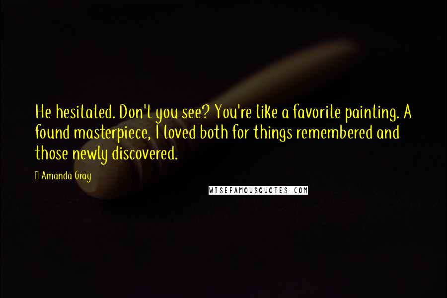 Amanda Gray Quotes: He hesitated. Don't you see? You're like a favorite painting. A found masterpiece, I loved both for things remembered and those newly discovered.