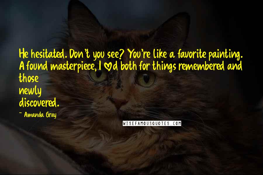 Amanda Gray Quotes: He hesitated. Don't you see? You're like a favorite painting. A found masterpiece, I loved both for things remembered and those newly discovered.