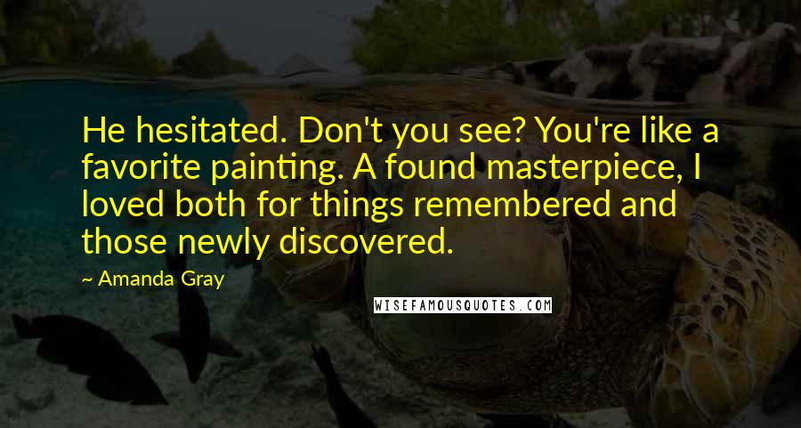 Amanda Gray Quotes: He hesitated. Don't you see? You're like a favorite painting. A found masterpiece, I loved both for things remembered and those newly discovered.