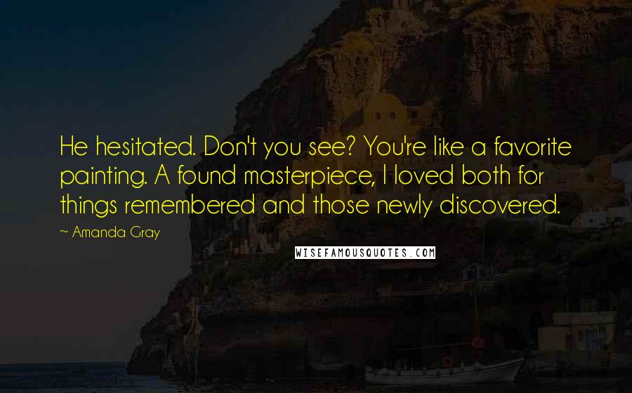 Amanda Gray Quotes: He hesitated. Don't you see? You're like a favorite painting. A found masterpiece, I loved both for things remembered and those newly discovered.