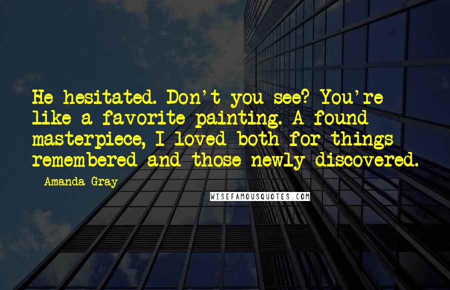 Amanda Gray Quotes: He hesitated. Don't you see? You're like a favorite painting. A found masterpiece, I loved both for things remembered and those newly discovered.