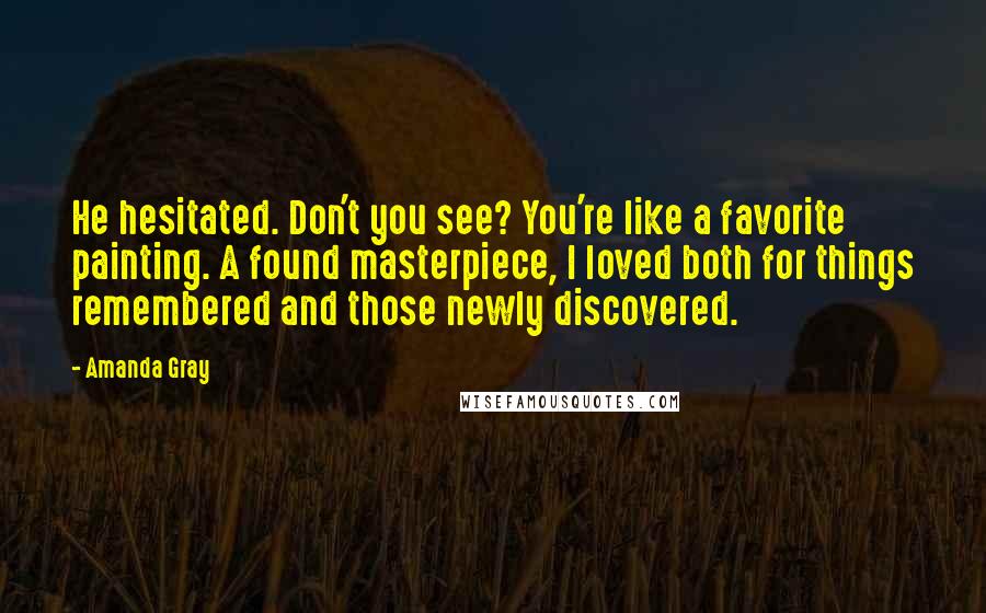 Amanda Gray Quotes: He hesitated. Don't you see? You're like a favorite painting. A found masterpiece, I loved both for things remembered and those newly discovered.