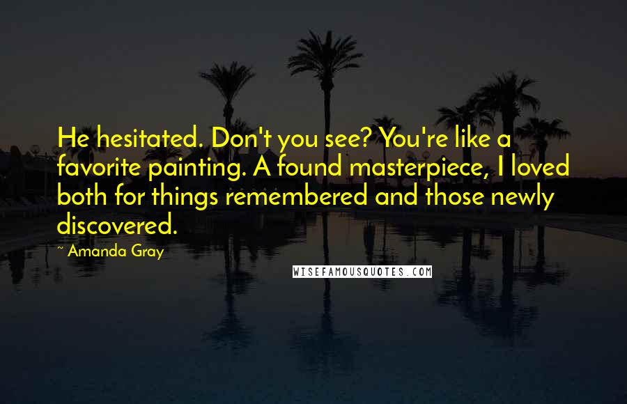 Amanda Gray Quotes: He hesitated. Don't you see? You're like a favorite painting. A found masterpiece, I loved both for things remembered and those newly discovered.