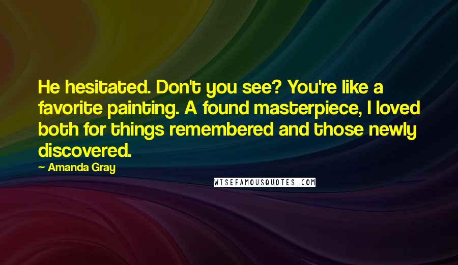 Amanda Gray Quotes: He hesitated. Don't you see? You're like a favorite painting. A found masterpiece, I loved both for things remembered and those newly discovered.