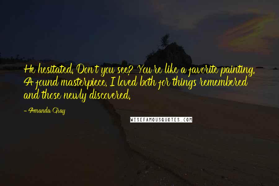 Amanda Gray Quotes: He hesitated. Don't you see? You're like a favorite painting. A found masterpiece, I loved both for things remembered and those newly discovered.