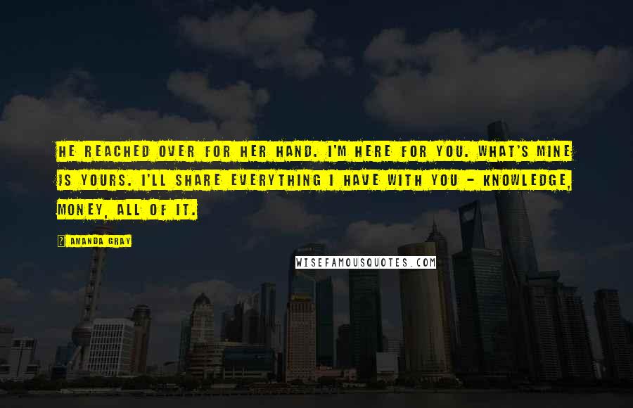 Amanda Gray Quotes: He reached over for her hand. I'm here for you. What's mine is yours. I'll share everything I have with you - knowledge, money, all of it.