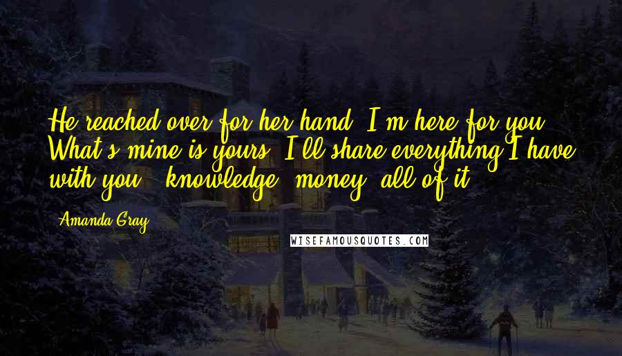 Amanda Gray Quotes: He reached over for her hand. I'm here for you. What's mine is yours. I'll share everything I have with you - knowledge, money, all of it.
