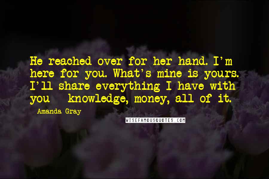 Amanda Gray Quotes: He reached over for her hand. I'm here for you. What's mine is yours. I'll share everything I have with you - knowledge, money, all of it.