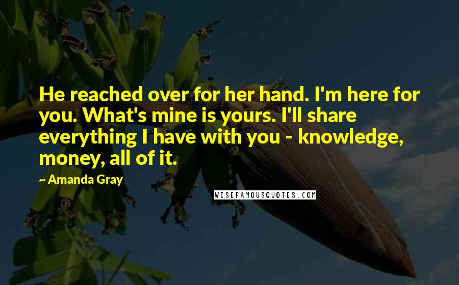 Amanda Gray Quotes: He reached over for her hand. I'm here for you. What's mine is yours. I'll share everything I have with you - knowledge, money, all of it.