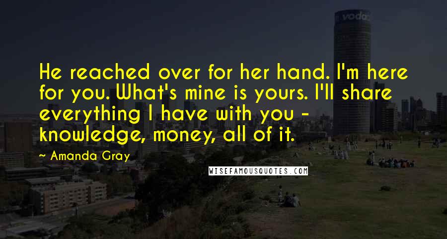 Amanda Gray Quotes: He reached over for her hand. I'm here for you. What's mine is yours. I'll share everything I have with you - knowledge, money, all of it.