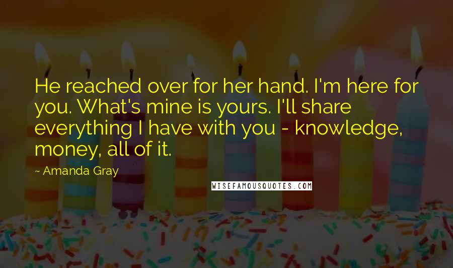 Amanda Gray Quotes: He reached over for her hand. I'm here for you. What's mine is yours. I'll share everything I have with you - knowledge, money, all of it.