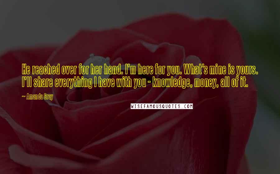 Amanda Gray Quotes: He reached over for her hand. I'm here for you. What's mine is yours. I'll share everything I have with you - knowledge, money, all of it.