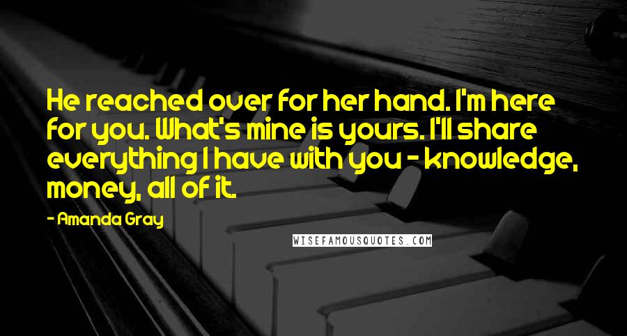 Amanda Gray Quotes: He reached over for her hand. I'm here for you. What's mine is yours. I'll share everything I have with you - knowledge, money, all of it.