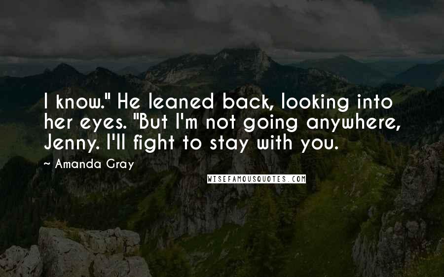 Amanda Gray Quotes: I know." He leaned back, looking into her eyes. "But I'm not going anywhere, Jenny. I'll fight to stay with you.