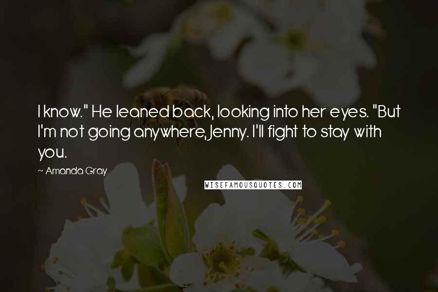 Amanda Gray Quotes: I know." He leaned back, looking into her eyes. "But I'm not going anywhere, Jenny. I'll fight to stay with you.