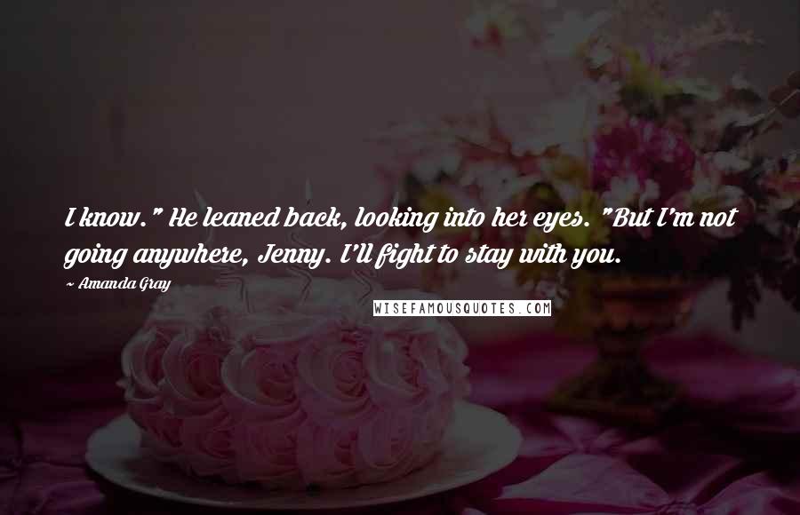 Amanda Gray Quotes: I know." He leaned back, looking into her eyes. "But I'm not going anywhere, Jenny. I'll fight to stay with you.