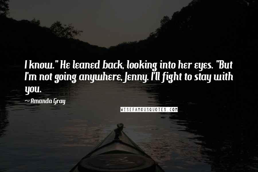 Amanda Gray Quotes: I know." He leaned back, looking into her eyes. "But I'm not going anywhere, Jenny. I'll fight to stay with you.