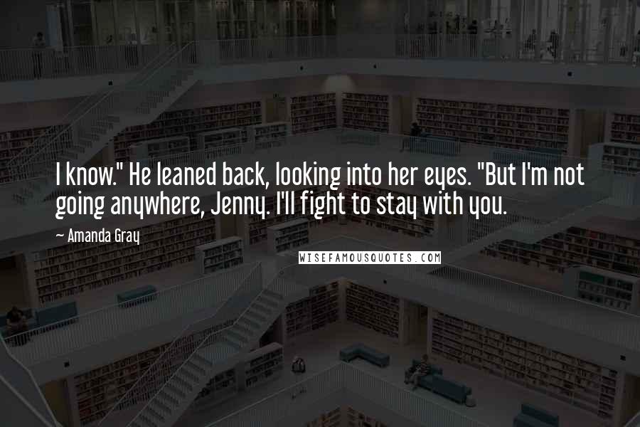 Amanda Gray Quotes: I know." He leaned back, looking into her eyes. "But I'm not going anywhere, Jenny. I'll fight to stay with you.