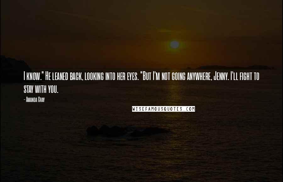 Amanda Gray Quotes: I know." He leaned back, looking into her eyes. "But I'm not going anywhere, Jenny. I'll fight to stay with you.