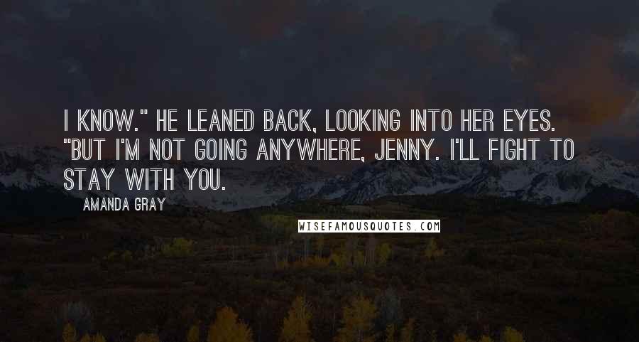 Amanda Gray Quotes: I know." He leaned back, looking into her eyes. "But I'm not going anywhere, Jenny. I'll fight to stay with you.