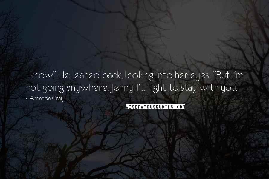 Amanda Gray Quotes: I know." He leaned back, looking into her eyes. "But I'm not going anywhere, Jenny. I'll fight to stay with you.