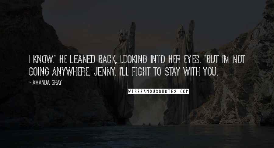 Amanda Gray Quotes: I know." He leaned back, looking into her eyes. "But I'm not going anywhere, Jenny. I'll fight to stay with you.