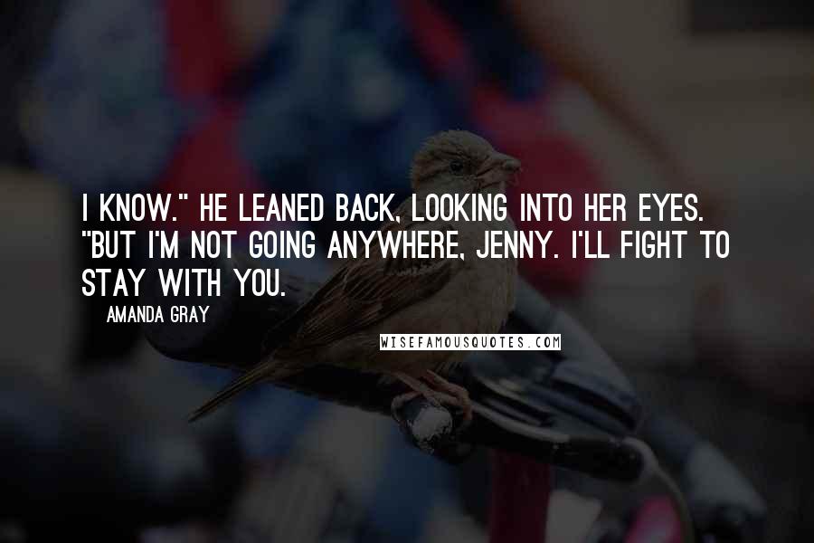 Amanda Gray Quotes: I know." He leaned back, looking into her eyes. "But I'm not going anywhere, Jenny. I'll fight to stay with you.