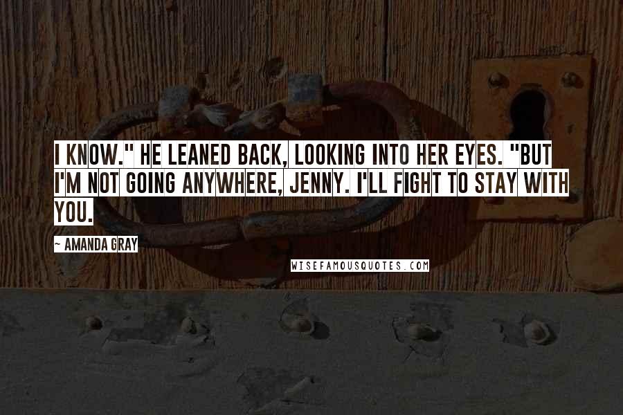 Amanda Gray Quotes: I know." He leaned back, looking into her eyes. "But I'm not going anywhere, Jenny. I'll fight to stay with you.