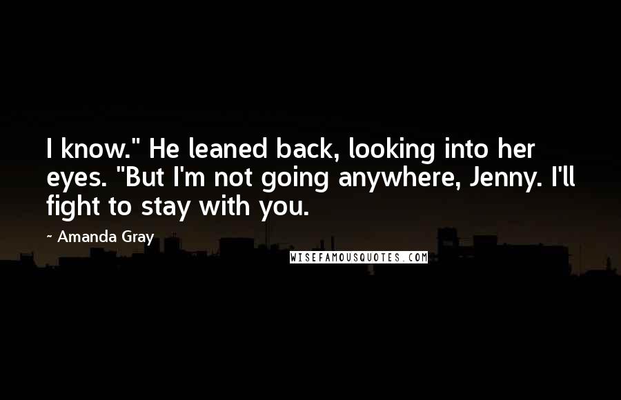 Amanda Gray Quotes: I know." He leaned back, looking into her eyes. "But I'm not going anywhere, Jenny. I'll fight to stay with you.