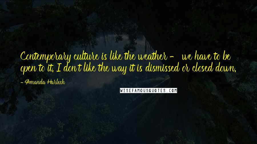 Amanda Harlech Quotes: Contemporary culture is like the weather - we have to be open to it. I don't like the way it is dismissed or closed down.