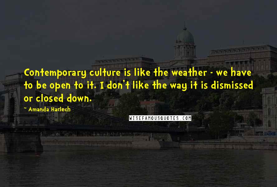 Amanda Harlech Quotes: Contemporary culture is like the weather - we have to be open to it. I don't like the way it is dismissed or closed down.