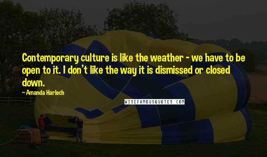 Amanda Harlech Quotes: Contemporary culture is like the weather - we have to be open to it. I don't like the way it is dismissed or closed down.