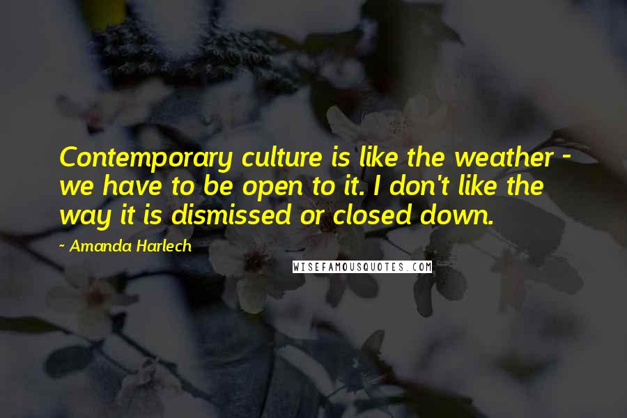 Amanda Harlech Quotes: Contemporary culture is like the weather - we have to be open to it. I don't like the way it is dismissed or closed down.