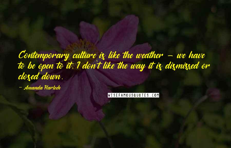 Amanda Harlech Quotes: Contemporary culture is like the weather - we have to be open to it. I don't like the way it is dismissed or closed down.