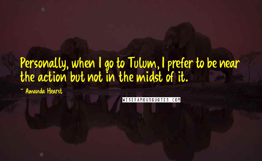 Amanda Hearst Quotes: Personally, when I go to Tulum, I prefer to be near the action but not in the midst of it.