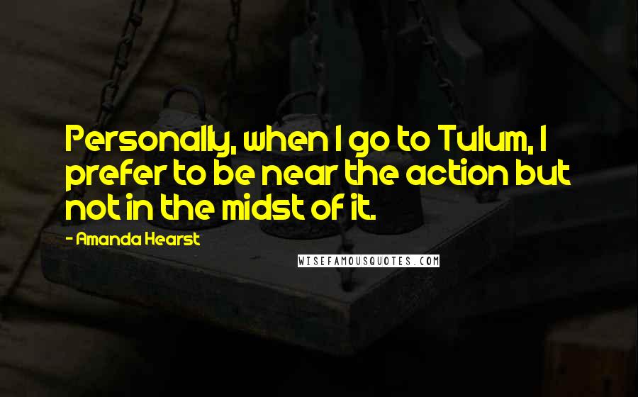 Amanda Hearst Quotes: Personally, when I go to Tulum, I prefer to be near the action but not in the midst of it.
