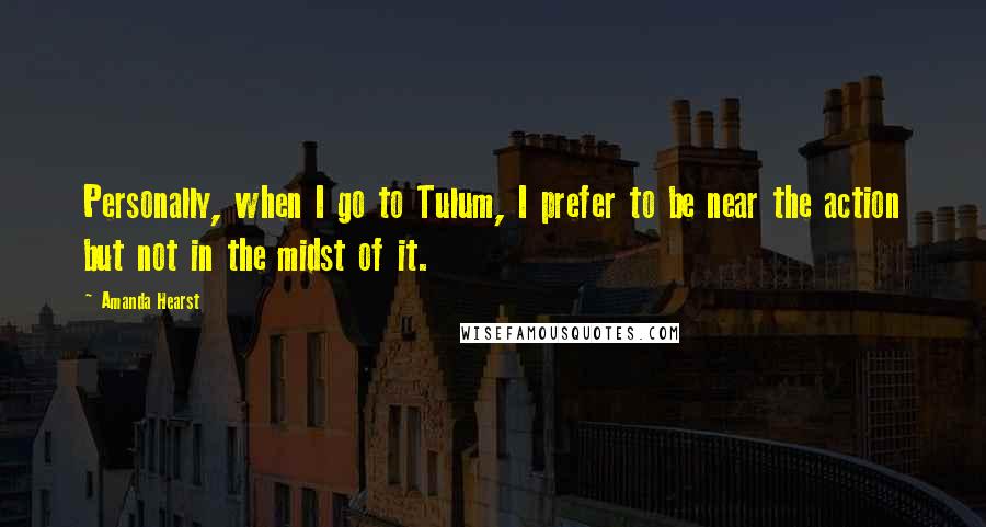 Amanda Hearst Quotes: Personally, when I go to Tulum, I prefer to be near the action but not in the midst of it.