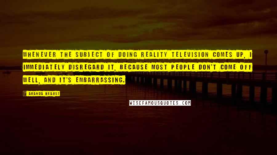 Amanda Hearst Quotes: Whenever the subject of doing reality television comes up, I immediately disregard it, because most people don't come off well, and it's embarrassing.