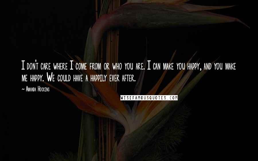 Amanda Hocking Quotes: I don't care where I come from or who you are. I can make you happy, and you make me happy. We could have a happily ever after.