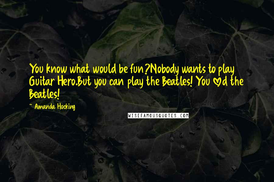 Amanda Hocking Quotes: You know what would be fun?Nobody wants to play Guitar Hero.But you can play the Beatles! You loved the Beatles!