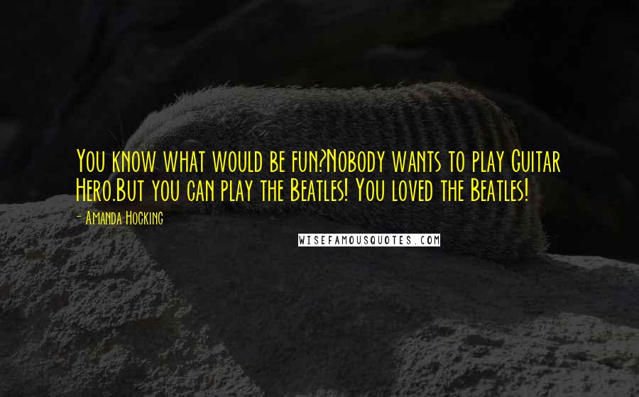 Amanda Hocking Quotes: You know what would be fun?Nobody wants to play Guitar Hero.But you can play the Beatles! You loved the Beatles!