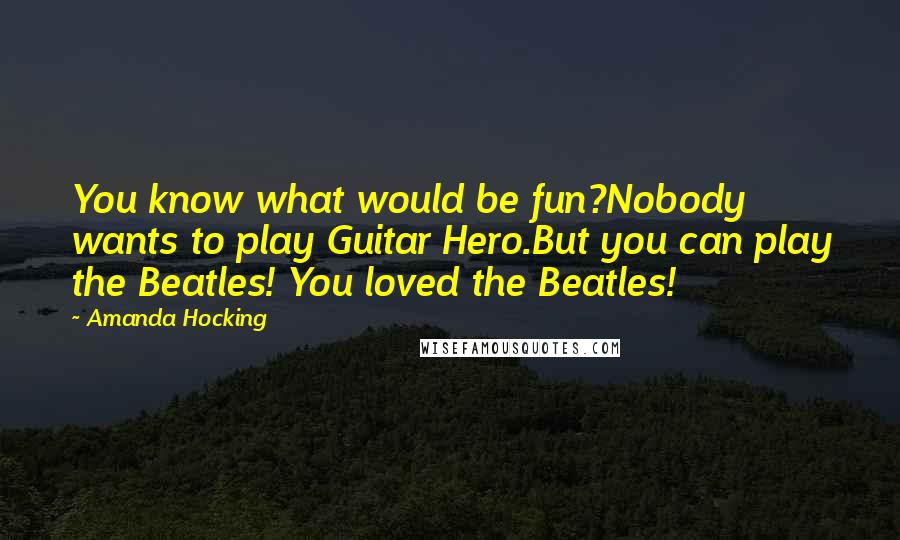 Amanda Hocking Quotes: You know what would be fun?Nobody wants to play Guitar Hero.But you can play the Beatles! You loved the Beatles!