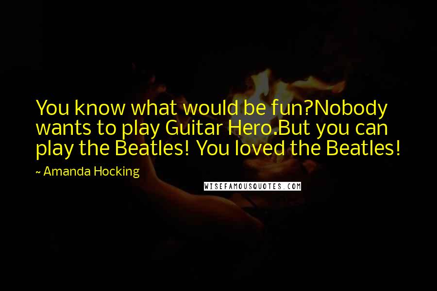 Amanda Hocking Quotes: You know what would be fun?Nobody wants to play Guitar Hero.But you can play the Beatles! You loved the Beatles!