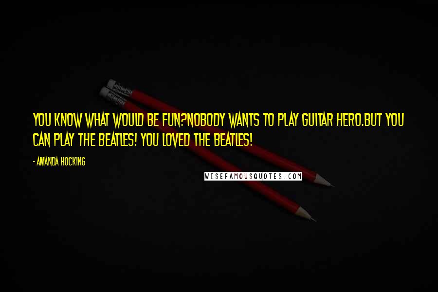 Amanda Hocking Quotes: You know what would be fun?Nobody wants to play Guitar Hero.But you can play the Beatles! You loved the Beatles!