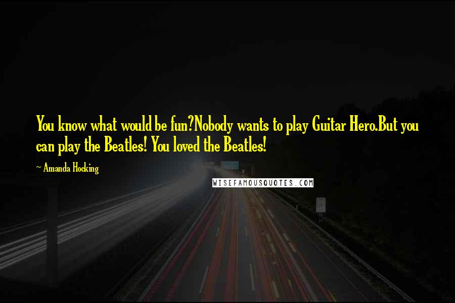 Amanda Hocking Quotes: You know what would be fun?Nobody wants to play Guitar Hero.But you can play the Beatles! You loved the Beatles!