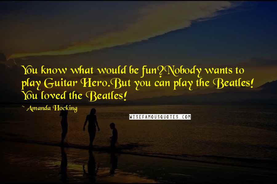 Amanda Hocking Quotes: You know what would be fun?Nobody wants to play Guitar Hero.But you can play the Beatles! You loved the Beatles!