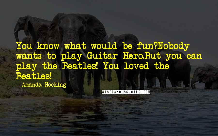 Amanda Hocking Quotes: You know what would be fun?Nobody wants to play Guitar Hero.But you can play the Beatles! You loved the Beatles!