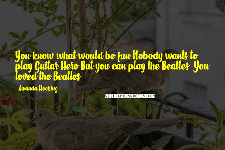 Amanda Hocking Quotes: You know what would be fun?Nobody wants to play Guitar Hero.But you can play the Beatles! You loved the Beatles!